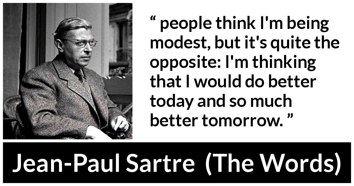 Jean-Paul Sartre quote about modesty from The Words - people think I'm being modest, but it's quite the opposite: I'm thinking that I would do better today and so much better tomorrow.