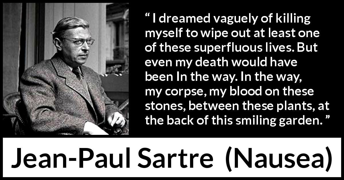Jean-Paul Sartre quote about suicide from Nausea - I dreamed vaguely of killing myself to wipe out at least one of these superfluous lives. But even my death would have been In the way. In the way, my corpse, my blood on these stones, between these plants, at the back of this smiling garden.