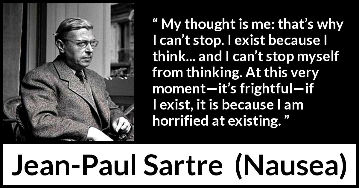 Jean-Paul Sartre quote about thinking from Nausea - My thought is me: that’s why I can’t stop. I exist because I think... and I can’t stop myself from thinking. At this very moment—it’s frightful—if I exist, it is because I am horrified at existing.