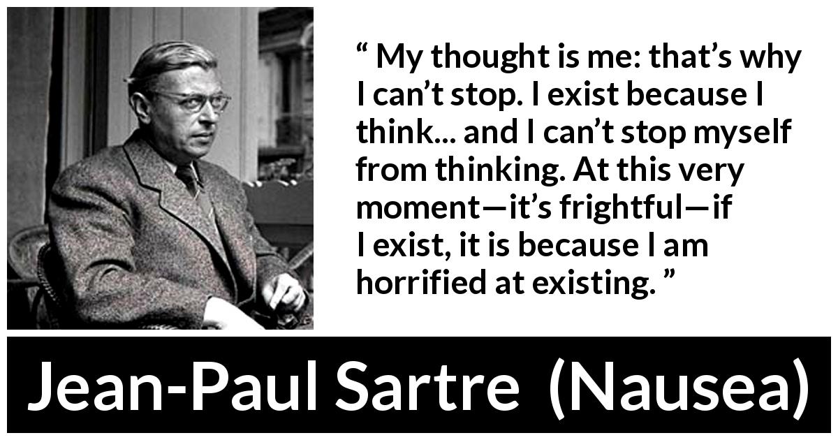 Jean-Paul Sartre quote about thinking from Nausea - My thought is me: that’s why I can’t stop. I exist because I think... and I can’t stop myself from thinking. At this very moment—it’s frightful—if I exist, it is because I am horrified at existing.