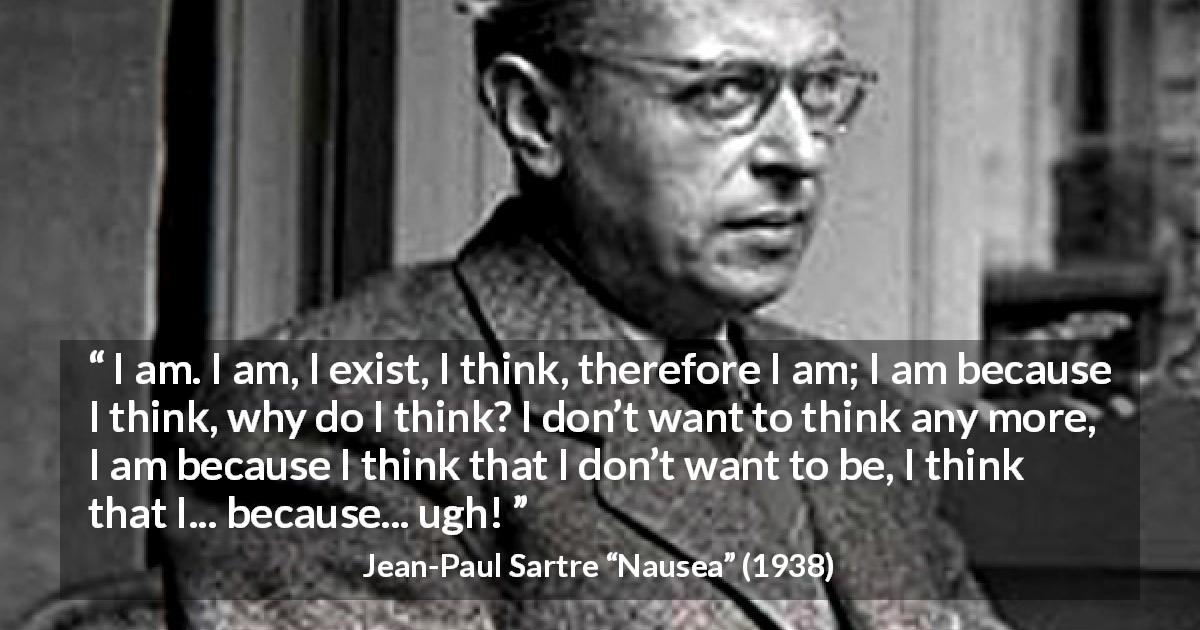 Jean-Paul Sartre quote about thought from Nausea - I am. I am, I exist, I think, therefore I am; I am because I think, why do I think? I don’t want to think any more, I am because I think that I don’t want to be, I think that I... because... ugh!
