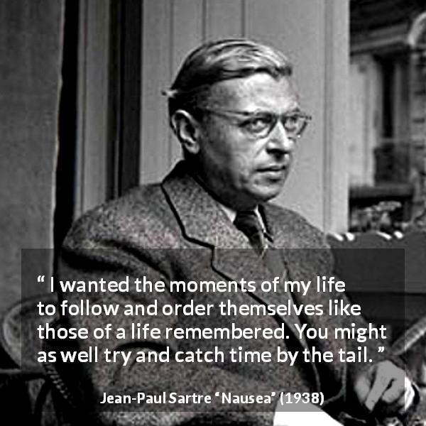 Jean-Paul Sartre quote about time from Nausea - I wanted the moments of my life to follow and order themselves like those of a life remembered. You might as well try and catch time by the tail.