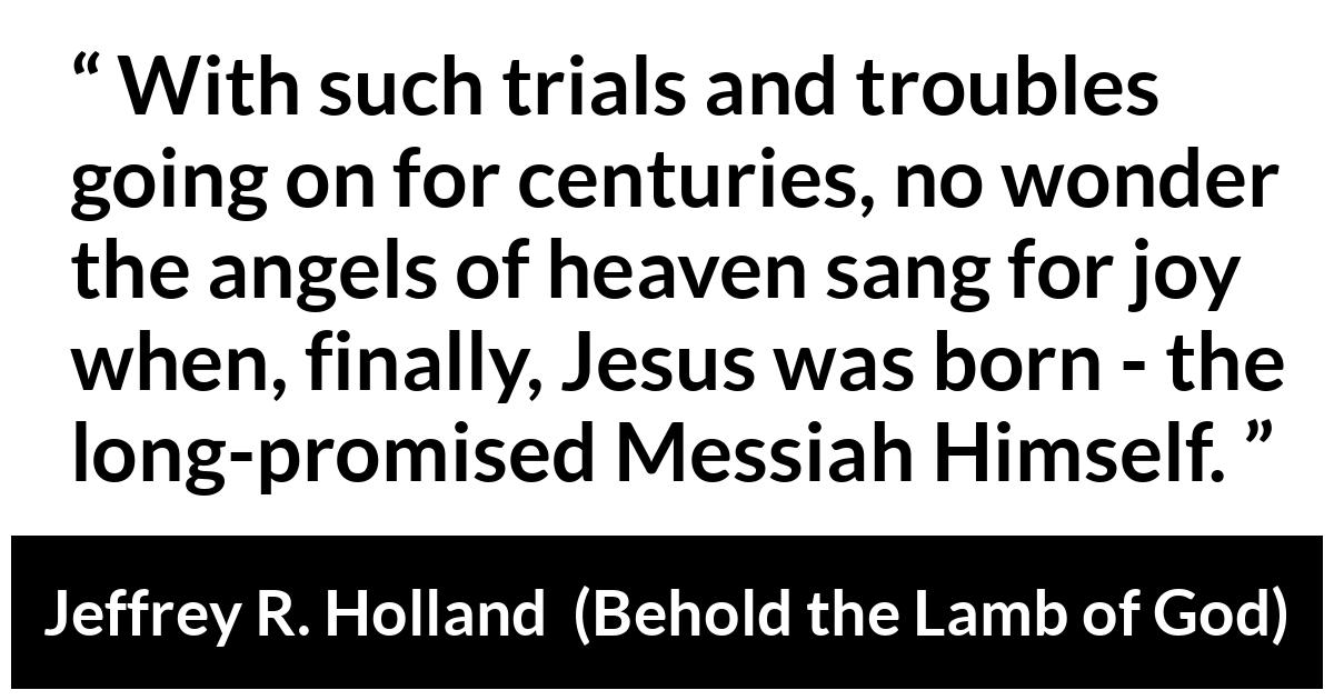 Jeffrey R. Holland about compassion (“Behold the Lamb of God”, April 2019) Jeffrey R. Holland about compassion (“Behold the Lamb of God”, April 2019) - With such trials and troubles going on for centuries, no wonder the angels of heaven sang for joy when, finally, Jesus was born - the long-promised Messiah Himself.