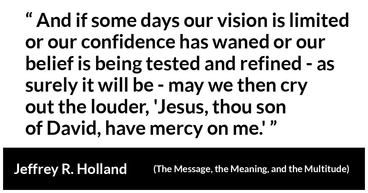 Jeffrey R. Holland about mercy (“The Message, the Meaning, and the Multitude”, October 2019) Jeffrey R. Holland about mercy (“The Message, the Meaning, and the Multitude”, October 2019) - And if some days our vision is limited or our confidence has waned or our belief is being tested and refined - as surely it will be - may we then cry out the louder, 'Jesus, thou son of David, have mercy on me.'