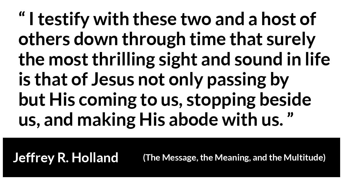 Jeffrey R. Holland (“The Message, the Meaning, and the Multitude”, October 2019) Jeffrey R. Holland (“The Message, the Meaning, and the Multitude”, October 2019) - I testify with these two and a host of others down through time that surely the most thrilling sight and sound in life is that of Jesus not only passing by but His coming to us, stopping beside us, and making His abode with us.