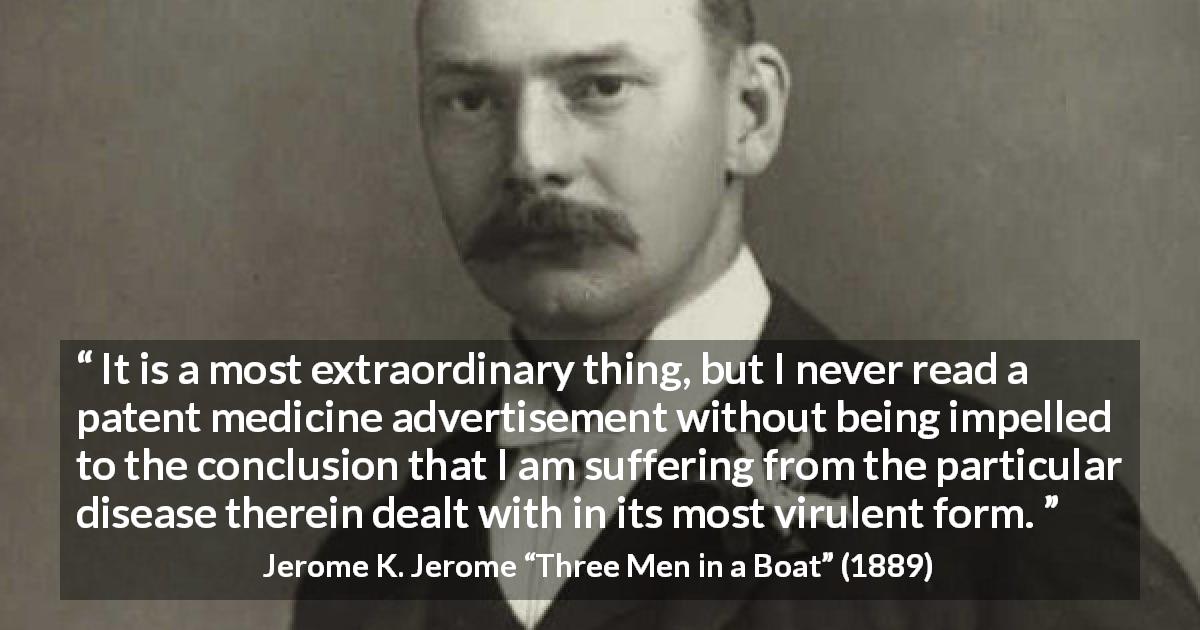 Jerome K. Jerome quote about advertisement from Three Men in a Boat - It is a most extraordinary thing, but I never read a patent medicine advertisement without being impelled to the conclusion that I am suffering from the particular disease therein dealt with in its most virulent form.