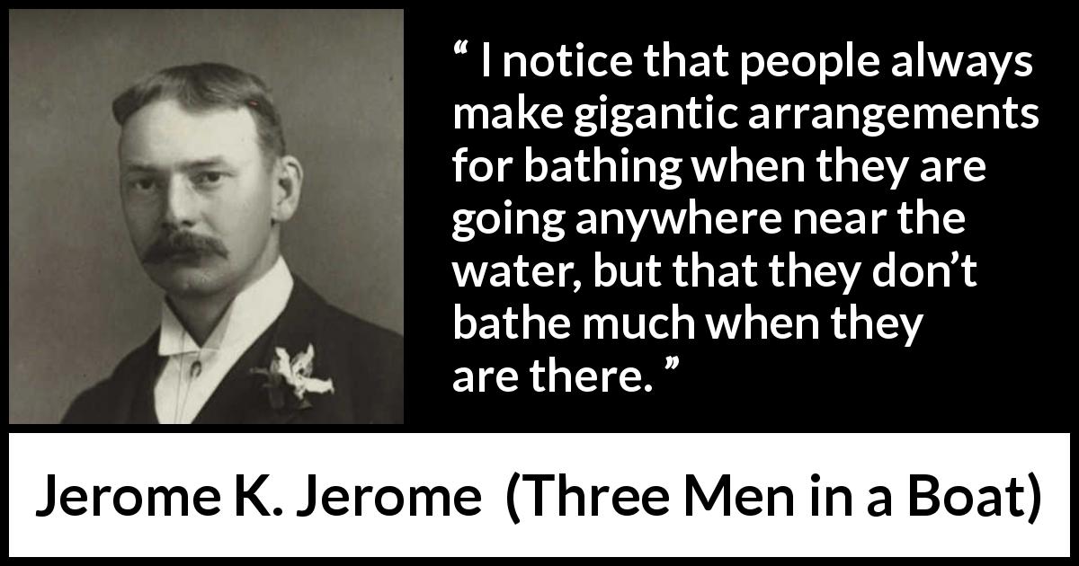 Jerome K. Jerome quote about bath from Three Men in a Boat - I notice that people always make gigantic arrangements for bathing when they are going anywhere near the water, but that they don’t bathe much when they are there.