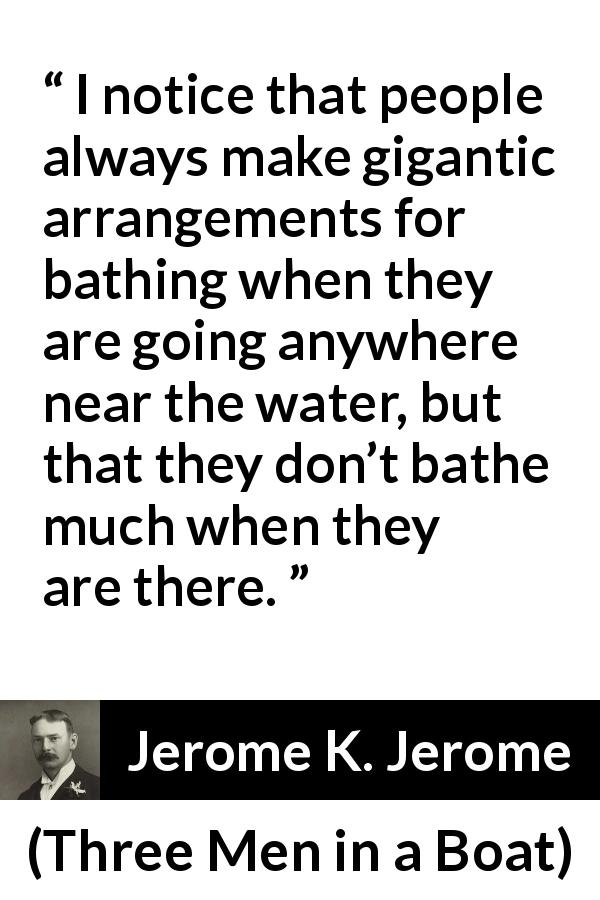 Jerome K. Jerome quote about bath from Three Men in a Boat - I notice that people always make gigantic arrangements for bathing when they are going anywhere near the water, but that they don’t bathe much when they are there.