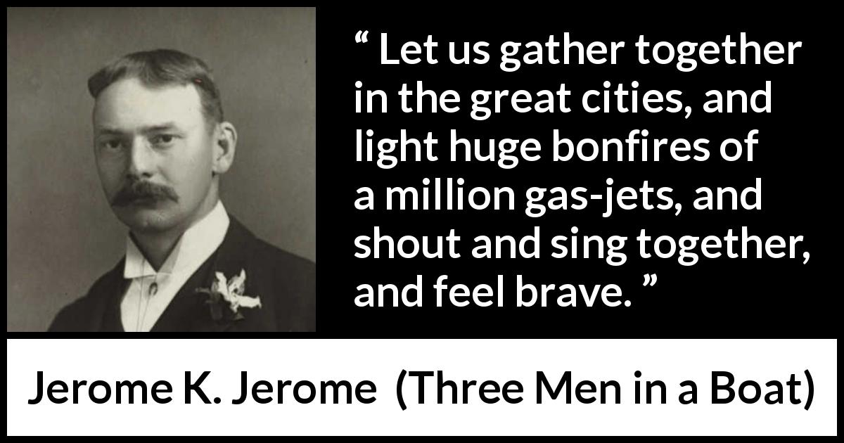 Jerome K. Jerome quote about bravery from Three Men in a Boat - Let us gather together in the great cities, and light huge bonfires of a million gas-jets, and shout and sing together, and feel brave.