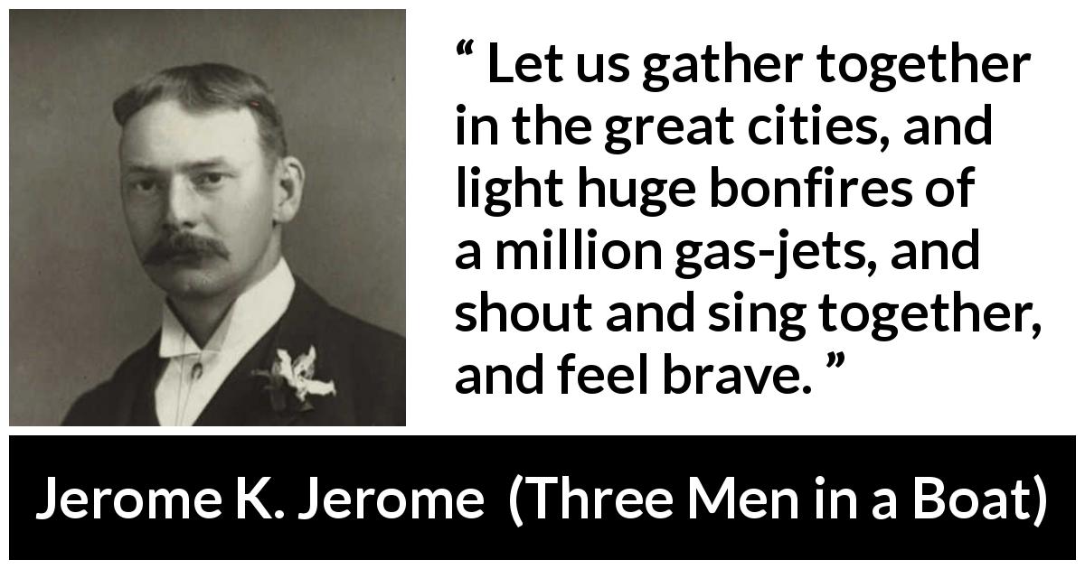 Jerome K. Jerome quote about bravery from Three Men in a Boat - Let us gather together in the great cities, and light huge bonfires of a million gas-jets, and shout and sing together, and feel brave.
