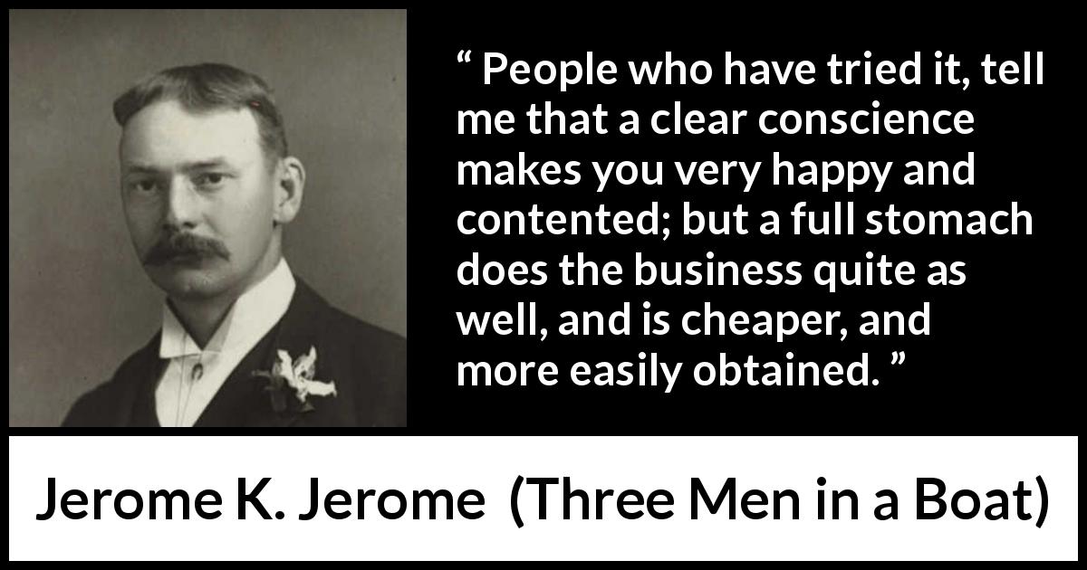 Jerome K. Jerome quote about conscience from Three Men in a Boat - People who have tried it, tell me that a clear conscience makes you very happy and contented; but a full stomach does the business quite as well, and is cheaper, and more easily obtained.