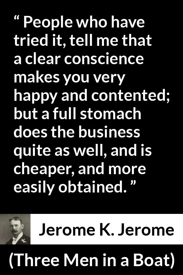 Jerome K. Jerome quote about conscience from Three Men in a Boat - People who have tried it, tell me that a clear conscience makes you very happy and contented; but a full stomach does the business quite as well, and is cheaper, and more easily obtained.