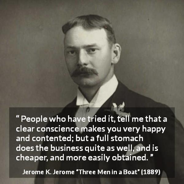 Jerome K. Jerome quote about conscience from Three Men in a Boat - People who have tried it, tell me that a clear conscience makes you very happy and contented; but a full stomach does the business quite as well, and is cheaper, and more easily obtained.