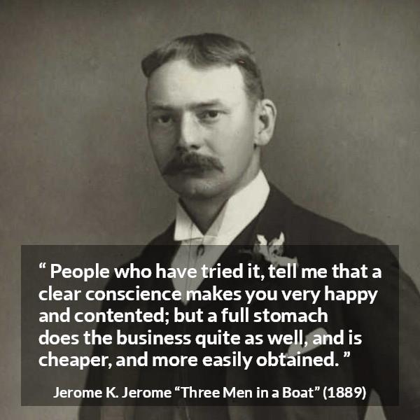 Jerome K. Jerome quote about conscience from Three Men in a Boat - People who have tried it, tell me that a clear conscience makes you very happy and contented; but a full stomach does the business quite as well, and is cheaper, and more easily obtained.