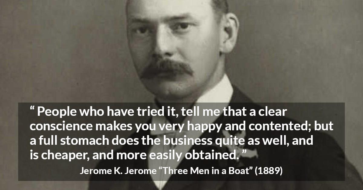 Jerome K. Jerome quote about conscience from Three Men in a Boat - People who have tried it, tell me that a clear conscience makes you very happy and contented; but a full stomach does the business quite as well, and is cheaper, and more easily obtained.