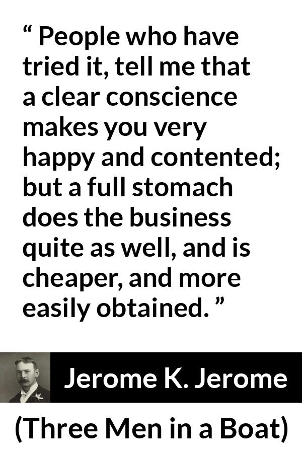 Jerome K. Jerome quote about conscience from Three Men in a Boat - People who have tried it, tell me that a clear conscience makes you very happy and contented; but a full stomach does the business quite as well, and is cheaper, and more easily obtained.