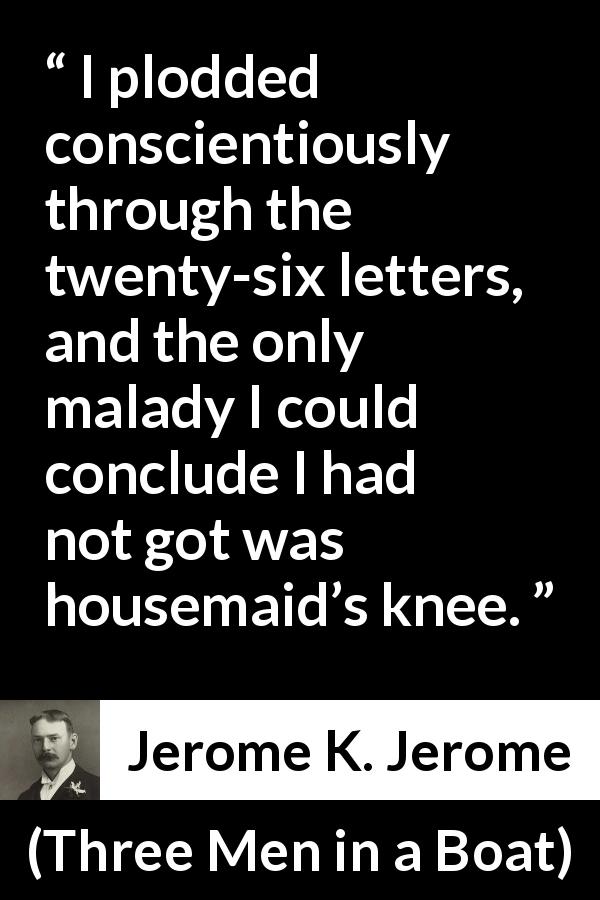 Jerome K. Jerome quote about housemaid from Three Men in a Boat - I plodded conscientiously through the twenty-six letters, and the only malady I could conclude I had not got was housemaid’s knee.