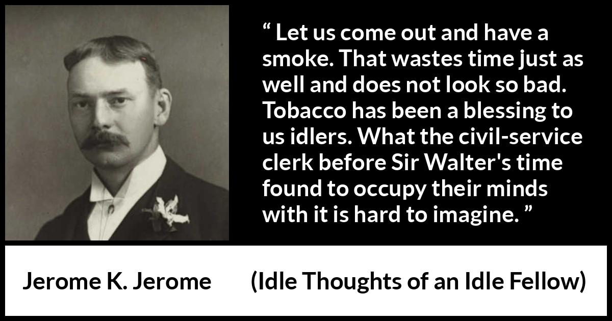 Jerome K. Jerome quote about idleness from Idle Thoughts of an Idle Fellow - Let us come out and have a smoke. That wastes time just as well and does not look so bad. Tobacco has been a blessing to us idlers. What the civil-service clerk before Sir Walter's time found to occupy their minds with it is hard to imagine.