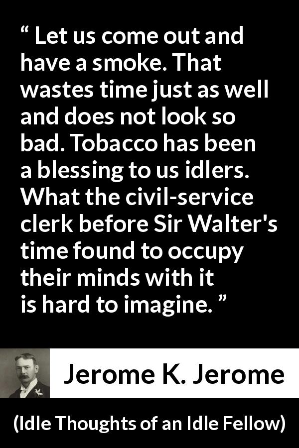 Jerome K. Jerome quote about idleness from Idle Thoughts of an Idle Fellow - Let us come out and have a smoke. That wastes time just as well and does not look so bad. Tobacco has been a blessing to us idlers. What the civil-service clerk before Sir Walter's time found to occupy their minds with it is hard to imagine.