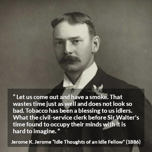 Jerome K. Jerome quote about idleness from Idle Thoughts of an Idle Fellow - Let us come out and have a smoke. That wastes time just as well and does not look so bad. Tobacco has been a blessing to us idlers. What the civil-service clerk before Sir Walter's time found to occupy their minds with it is hard to imagine.