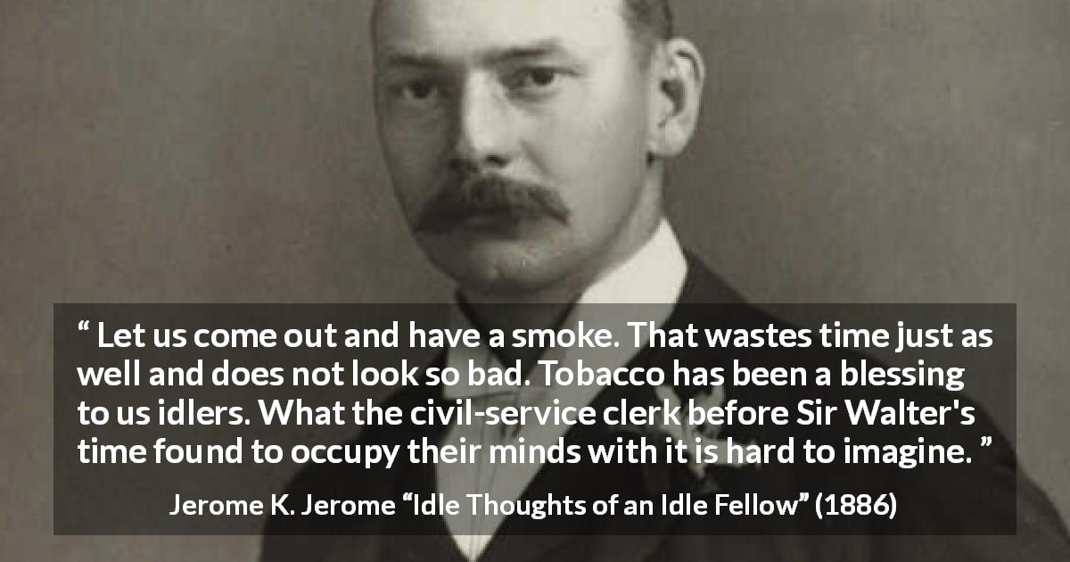 Jerome K. Jerome quote about idleness from Idle Thoughts of an Idle Fellow - Let us come out and have a smoke. That wastes time just as well and does not look so bad. Tobacco has been a blessing to us idlers. What the civil-service clerk before Sir Walter's time found to occupy their minds with it is hard to imagine.