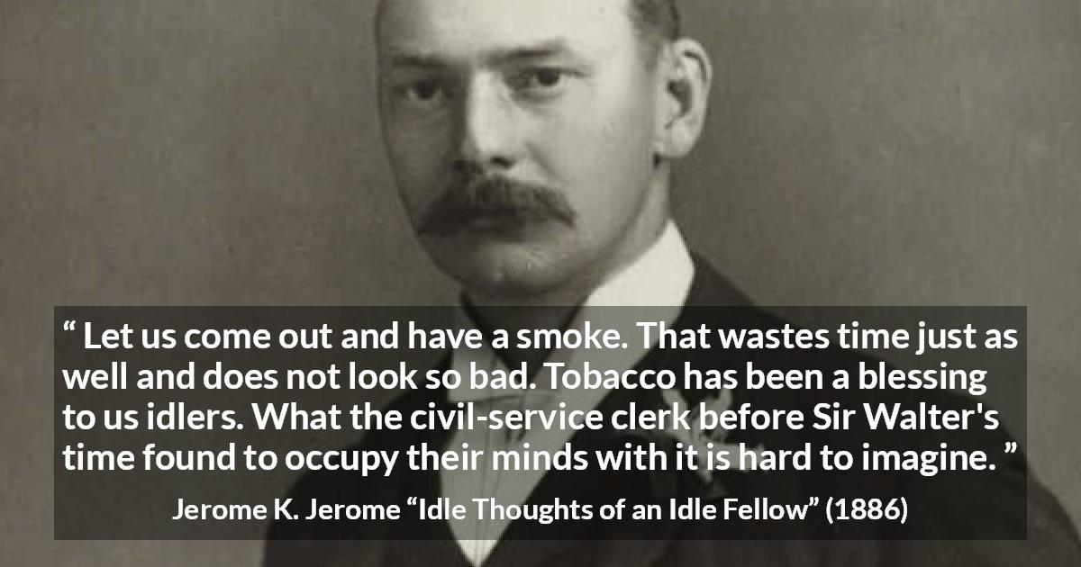 Jerome K. Jerome quote about idleness from Idle Thoughts of an Idle Fellow - Let us come out and have a smoke. That wastes time just as well and does not look so bad. Tobacco has been a blessing to us idlers. What the civil-service clerk before Sir Walter's time found to occupy their minds with it is hard to imagine.