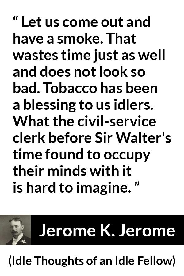 Jerome K. Jerome quote about idleness from Idle Thoughts of an Idle Fellow - Let us come out and have a smoke. That wastes time just as well and does not look so bad. Tobacco has been a blessing to us idlers. What the civil-service clerk before Sir Walter's time found to occupy their minds with it is hard to imagine.