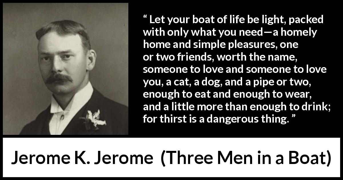 Jerome K. Jerome quote about life from Three Men in a Boat - Let your boat of life be light, packed with only what you need—a homely home and simple pleasures, one or two friends, worth the name, someone to love and someone to love you, a cat, a dog, and a pipe or two, enough to eat and enough to wear, and a little more than enough to drink; for thirst is a dangerous thing.