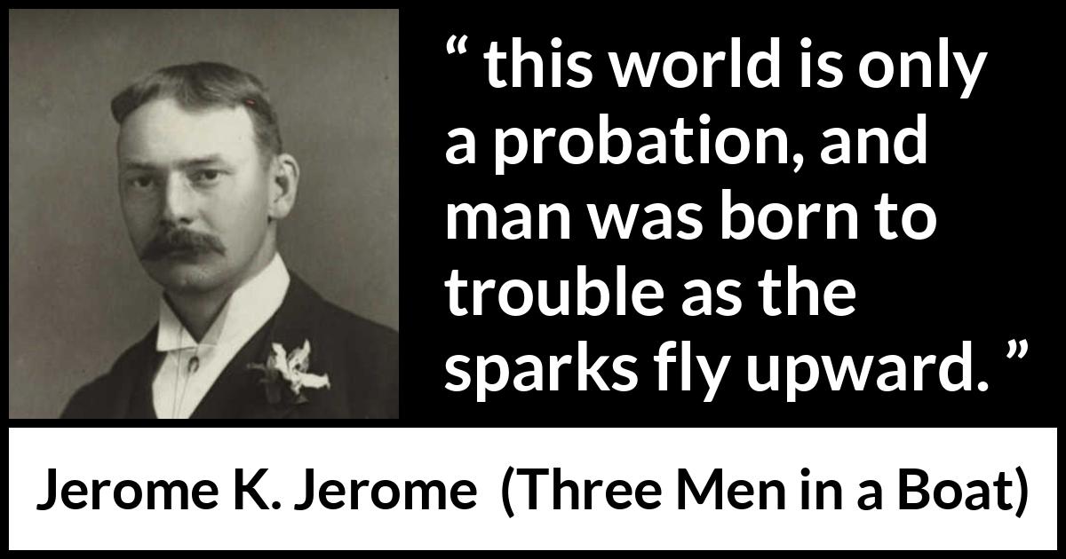 Jerome K. Jerome quote about life from Three Men in a Boat - this world is only a probation, and man was born to trouble as the sparks fly upward.