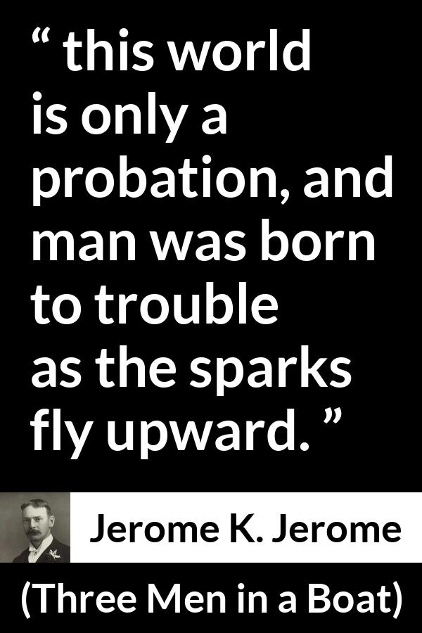 Jerome K. Jerome quote about life from Three Men in a Boat - this world is only a probation, and man was born to trouble as the sparks fly upward.