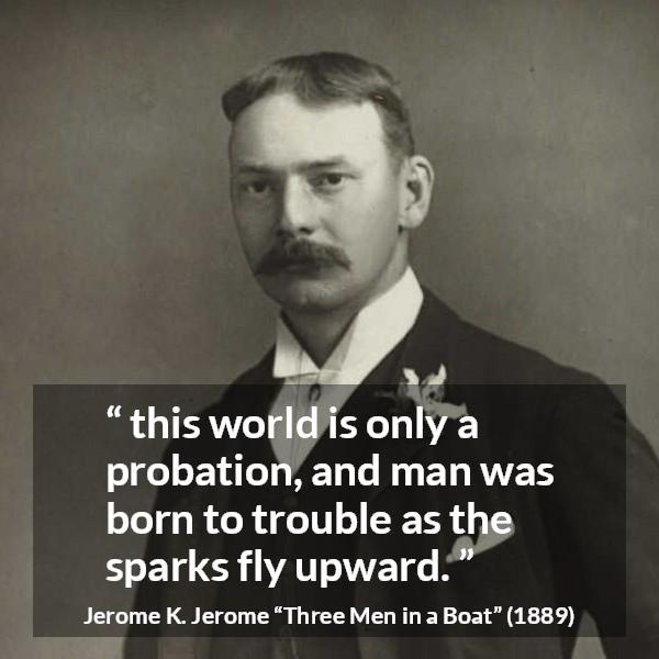 Jerome K. Jerome quote about life from Three Men in a Boat - this world is only a probation, and man was born to trouble as the sparks fly upward.