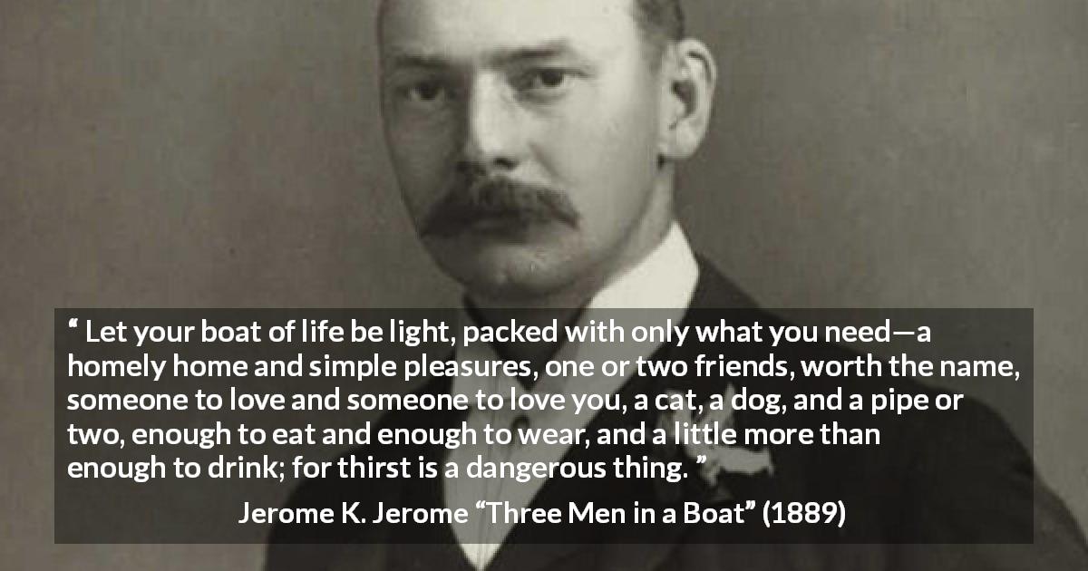 Jerome K. Jerome quote about life from Three Men in a Boat - Let your boat of life be light, packed with only what you need—a homely home and simple pleasures, one or two friends, worth the name, someone to love and someone to love you, a cat, a dog, and a pipe or two, enough to eat and enough to wear, and a little more than enough to drink; for thirst is a dangerous thing.