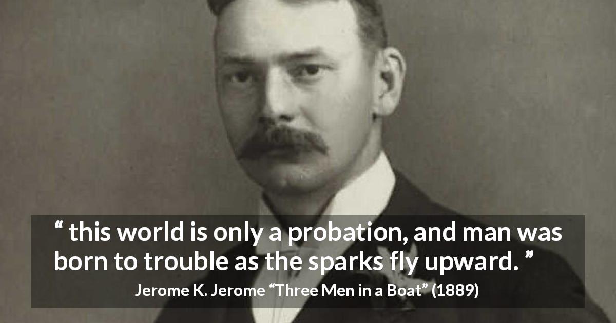 Jerome K. Jerome quote about life from Three Men in a Boat - this world is only a probation, and man was born to trouble as the sparks fly upward.