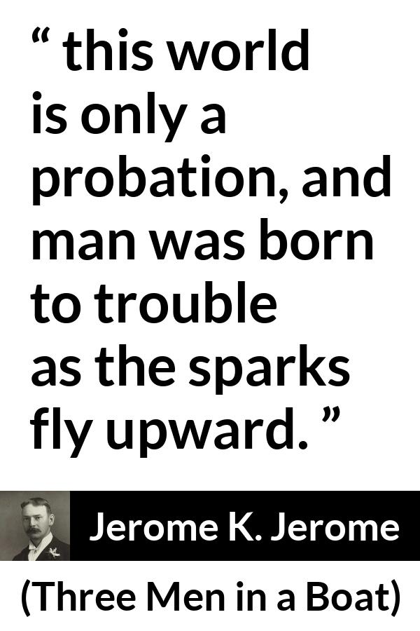 Jerome K. Jerome quote about life from Three Men in a Boat - this world is only a probation, and man was born to trouble as the sparks fly upward.