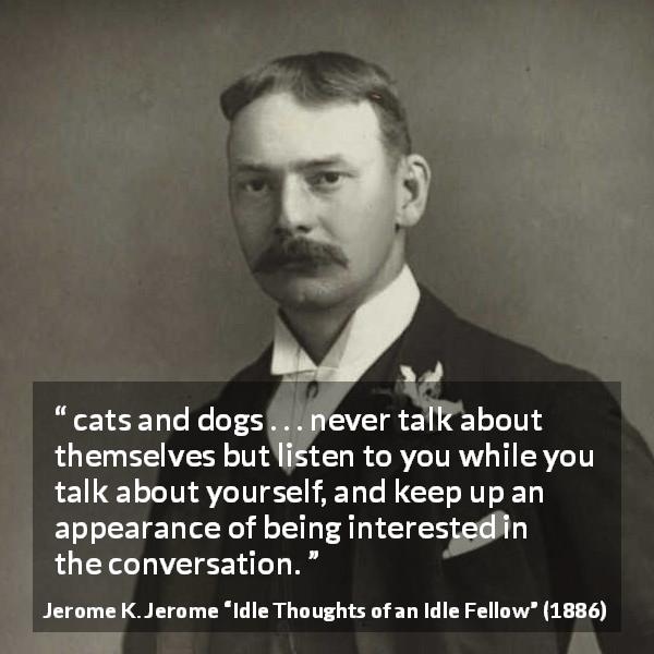 Jerome K. Jerome quote about listening from Idle Thoughts of an Idle Fellow - cats and dogs . . . never talk about themselves but listen to you while you talk about yourself, and keep up an appearance of being interested in the conversation.