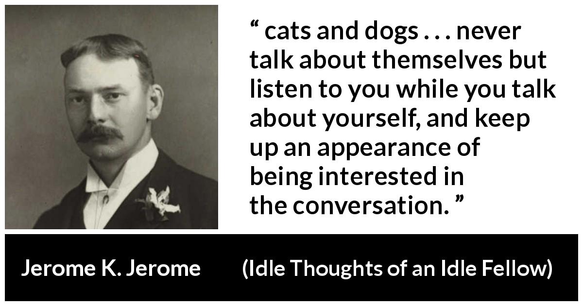 Jerome K. Jerome quote about listening from Idle Thoughts of an Idle Fellow - cats and dogs . . . never talk about themselves but listen to you while you talk about yourself, and keep up an appearance of being interested in the conversation.