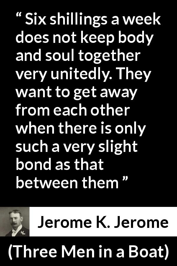 Jerome K. Jerome quote about poverty from Three Men in a Boat - Six shillings a week does not keep body and soul together very unitedly. They want to get away from each other when there is only such a very slight bond as that between them
