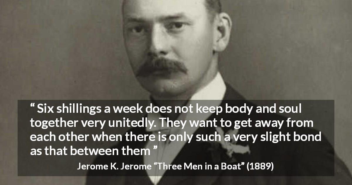 Jerome K. Jerome quote about poverty from Three Men in a Boat - Six shillings a week does not keep body and soul together very unitedly. They want to get away from each other when there is only such a very slight bond as that between them