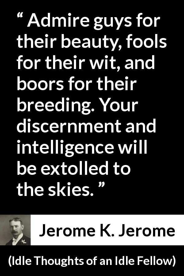 Jerome K. Jerome quote about praise from Idle Thoughts of an Idle Fellow - Admire guys for their beauty, fools for their wit, and boors for their breeding. Your discernment and intelligence will be extolled to the skies.