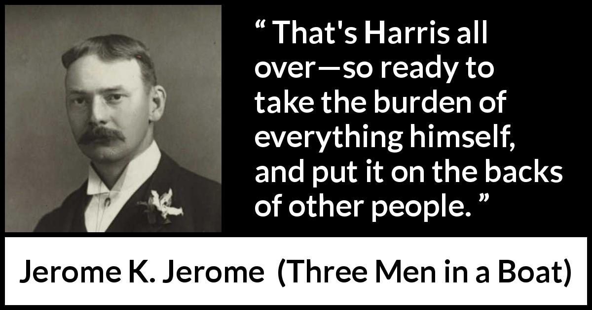 Jerome K. Jerome quote about responsibility from Three Men in a Boat - That's Harris all over—so ready to take the burden of everything himself, and put it on the backs of other people.