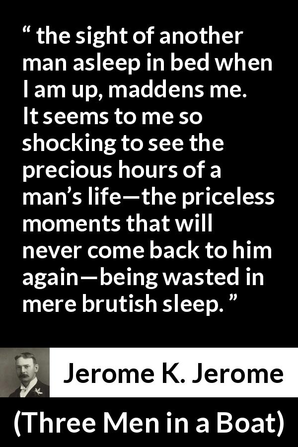 Jerome K. Jerome quote about time from Three Men in a Boat - the sight of another man asleep in bed when I am up, maddens me. It seems to me so shocking to see the precious hours of a man’s life—the priceless moments that will never come back to him again—being wasted in mere brutish sleep.