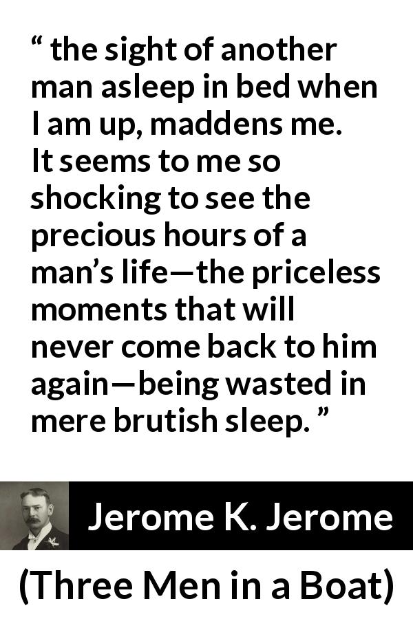 Jerome K. Jerome quote about time from Three Men in a Boat - the sight of another man asleep in bed when I am up, maddens me. It seems to me so shocking to see the precious hours of a man’s life—the priceless moments that will never come back to him again—being wasted in mere brutish sleep.