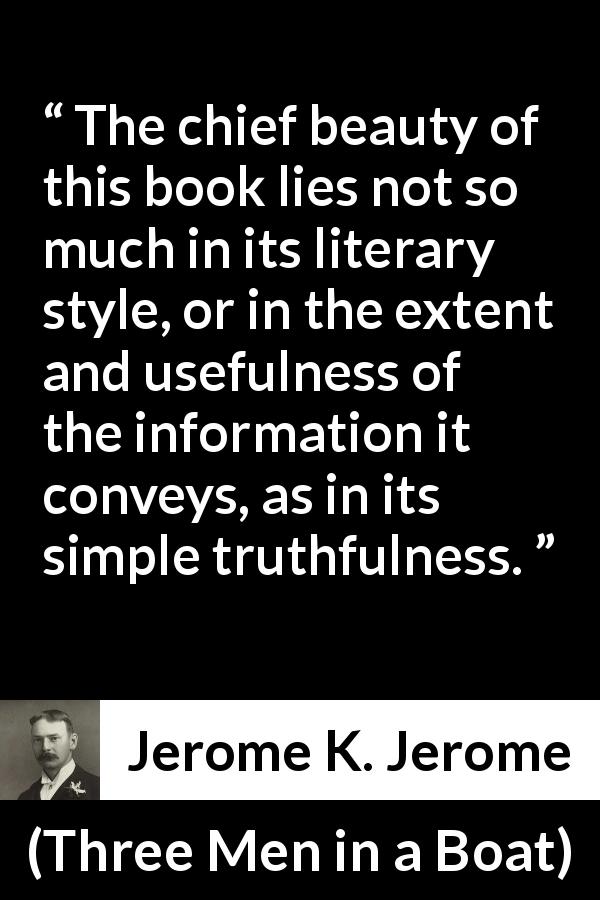 Jerome K. Jerome quote about truth from Three Men in a Boat - The chief beauty of this book lies not so much in its literary style, or in the extent and usefulness of the information it conveys, as in its simple truthfulness.