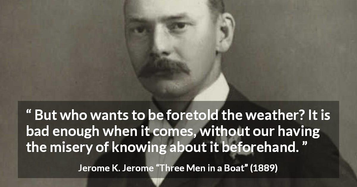 Jerome K. Jerome quote about weather from Three Men in a Boat - But who wants to be foretold the weather? It is bad enough when it comes, without our having the misery of knowing about it beforehand.