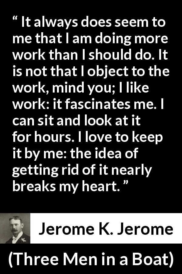 Jerome K. Jerome quote about work from Three Men in a Boat - It always does seem to me that I am doing more work than I should do. It is not that I object to the work, mind you; I like work: it fascinates me. I can sit and look at it for hours. I love to keep it by me: the idea of getting rid of it nearly breaks my heart.