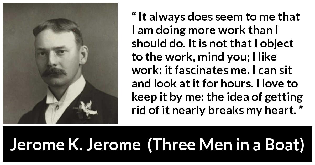 Jerome K. Jerome quote about work from Three Men in a Boat - It always does seem to me that I am doing more work than I should do. It is not that I object to the work, mind you; I like work: it fascinates me. I can sit and look at it for hours. I love to keep it by me: the idea of getting rid of it nearly breaks my heart.