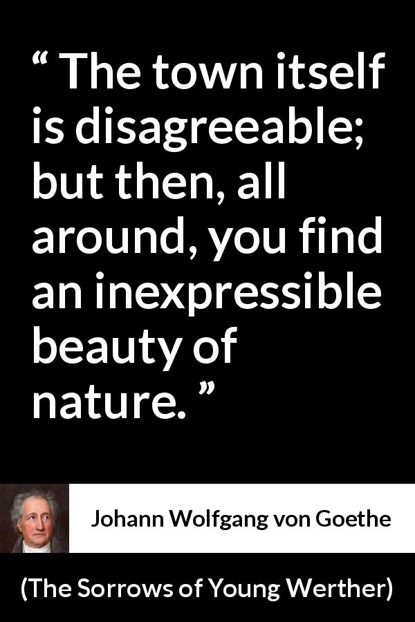 Johann Wolfgang von Goethe quote about beauty from The Sorrows of Young Werther - The town itself is disagreeable; but then, all around, you find an inexpressible beauty of nature.