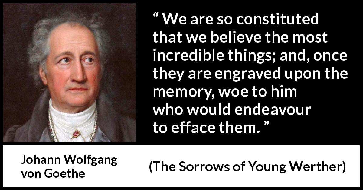 Johann Wolfgang von Goethe quote about belief from The Sorrows of Young Werther - We are so constituted that we believe the most incredible things; and, once they are engraved upon the memory, woe to him who would endeavour to efface them.