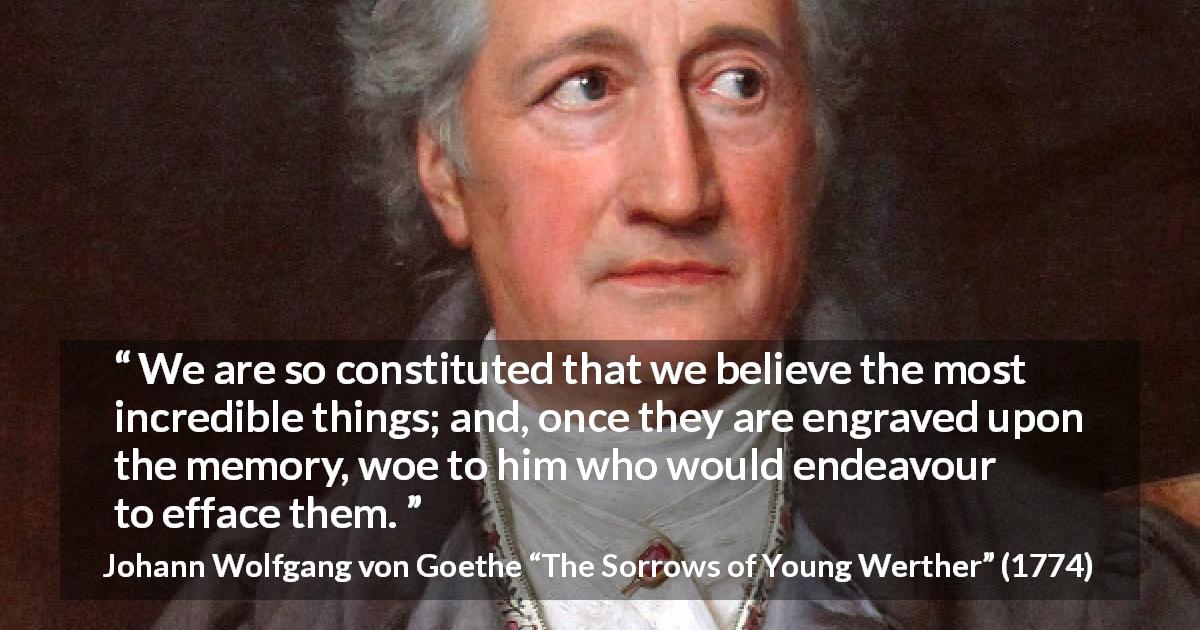 Johann Wolfgang von Goethe quote about belief from The Sorrows of Young Werther - We are so constituted that we believe the most incredible things; and, once they are engraved upon the memory, woe to him who would endeavour to efface them.