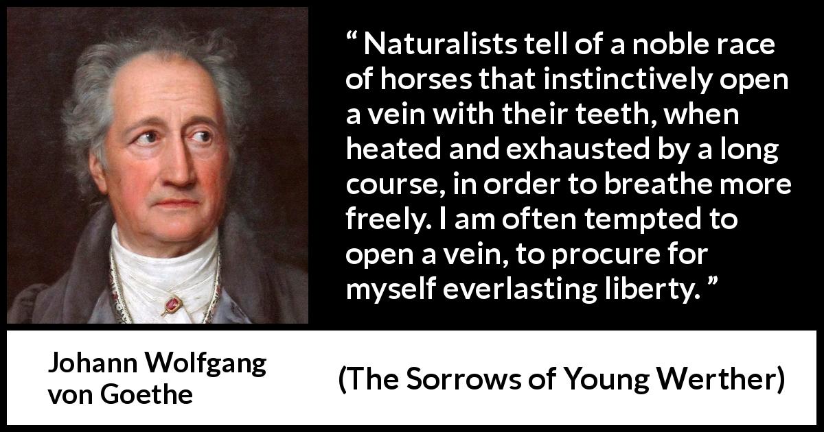 Johann Wolfgang von Goethe quote about death from The Sorrows of Young Werther - Naturalists tell of a noble race of horses that instinctively open a vein with their teeth, when heated and exhausted by a long course, in order to breathe more freely. I am often tempted to open a vein, to procure for myself everlasting liberty.